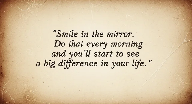 Smile in the mirror. Do that every morning and you'll start to see a big difference in your life.
